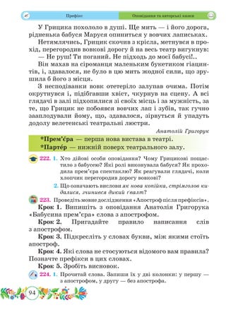 94
 Префікс Оповідання та авторські казки
У Грицика похололо в душі. Ще мить — і його дорога,
рідненька бабуся Маруся опиниться у вовчих лаписьках.
Нетямлячись, Грицик скочив з крісла, метнувся в про-
хід, перегородив вовкові дорогу й на весь театр вигукнув:
— Не руш! Ти поганий. Не підходь до моєї бабусі!..
Він махав на сіроманця маленьким букетиком гіацин-
тів, і, здавалося, не було в цю мить жодної сили, що зру-
шила б його з місця.
З несподіванки вовк отетеріло залупав очима. Потім
окрутнувся і, підібгавши хвіст, чкурнув на сцену. А всі
глядачі в залі підхопилися зі своїх місць і за мужність, за
те, що Грицик не побоявся вовчих лап і зубів, так гучно
зааплодували йому, що, здавалося, зірвуться й упадуть
додолу велетенські театральні люстри.
Анатолій Григорук
222. 1.	Хто дійові особи оповідання? Чому Грицикові пощас-
тило з бабусею? Які ролі виконувала бабуся? Як прохо-
дила прем’єра спектаклю? Як реагували глядачі, коли
хлопчик перегородив дорогу вовкові?
	 2.	Що означають вислови як нова копійка, стрімголов ки-
далися, зчинився дикий ґвалт?
223.	 Проведітьмовнедослідження«Апострофпісляпрефіксів».
Крок 1.	Випишіть з оповідання Анатолія Григорука
«Бабусина прем’єра» слова з апострофом.
Крок 2.	Пригадайте правило написання слів
з апострофом.
Крок 3.	Підкресліть у словах букви, між якими стоїть
апостроф.
Крок 4.	Які слова не стосуються відомого вам правила?
Позначте префікси в цих словах.
Крок 5.	Зробіть висновок.
224. 1.	Прочитай слова. Запиши їх у дві колонки: у першу —
з апострофом, у другу — без апострофа.
*Прем’ˆєра — перша нова вистава в театрі.
*Партˆер — нижній поверх театрального залу.
 