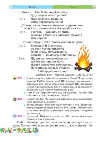 98
 Префікс П’єси
Собака.	 Гав! Мене годуйте гоже,
буду сторож вам хороший!
Гліб.	 Маю молоток, цвяшки,
хижу справлю на роки!
Дістає з наплічника молоток, стукає ним.
У цей час змінюються декорації хижки.
Гліб.	 І вогонь — заждіть-но мить —
запалає. (Вдає, що запалює сірник.)
Вже горить!
Жінка дякує. Гліб з Басом відходять убік.
Гліб.	 Бідолахи! Я й не знаю,
як вони тут виживають!
Їм би пічку, мультиварку,
малюку — планшет, приставку…
Бас.	 Ні, друже, час не обманути —
все тут так, як має бути.
Життя людей так починалось.
Поглянемо, що далі сталось.
Гліб крутить спінер.
Наталя Бонь (журнал «Джміль», 2018, № 2)
227. 1.	Який настрій у тебе після читання п’єси? Чому дідусь
порадив Глібові взяти Баса? Що цікавого ти дізнався /
дізналася про побут первісних людей? Що здивувало
Гліба? А що здивувало тебе? У який час, на твою думку,
вирушать Гліб з Басом наступного разу?
	 2.	Чим п’єса відрізняється від оповідання, казки? Що
спільного в п’єсі, оповіданні, казці?
228. 1.	Пофантазуйте. Чи хочете ви здійснити таку мандрівку?
Кого ви взяли б із собою?
	 2.	Театралізація. Виберіть одну частину п’єси. Підготуй-
теся розіграти її перед учнями 1–2 класів. Обміркуйте,
у що вам потрібно одягнутися, які декорації потрібно
виготовити.
229. 1.	Прочитай. Вибери з дужок потрібні за змістом слова.
Познач у них префікси.
Гліб … (прибув, приїхав, прилетів) на канікули до ді-
дуся. Хлопчикові кортіло хоч на мить … (заглянути, по-
 