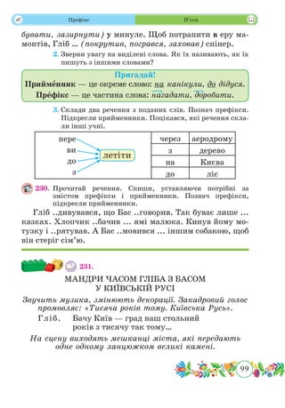 99
 Префікс П’єси
бувати, зазирнути) у минуле. Щоб потрапити в еру ма-
монтів, Гліб … (покрутив, погрався, заховав) спінер.
	 2.	Зверни увагу на виділені слова. Як їх називають, як їх
пишуть з іншими словами?
Пригадай!
Прийменник — це окреме слово: на канікули, до дідуся.
Префікс — це частина слова: нагадати, доробити.
	 3.	Склади два речення з поданих слів. Познач префікси.
Підкресли прийменники. Поцікався, які речення скла-
ли інші учні.
через аеродрому
з дерево
на Києва
до ліс
230.	Прочитай речення. Спиши, уставляючи потрібні за
змістом префікси і прийменники. Познач префікси,
підкресли прийменники.
Гліб ..дивувався, що Бас ..говорив. Так буває лише ...
казках. Хлопчик ..бачив ... ямі малюка. Кинув йому мо-
тузку і ..рятував. А Бас ..мовився ... іншим собакою, щоб
він стеріг сім’ю.
231.	
МАНДРИ ЧАСОМ ГЛІБА З БАСОМ
У КИЇВСЬКІЙ РУСІ
Звучить музика, змінюють декорації. Закадровий голос
промовляє: «Тисяча років тому. Київська Русь».
Гліб.	 Бачу Київ — град наш стольний
років з тисячу так тому…
На сцену виходять мешканці міста, які передають
одне одному ланцюжком великі камені.
пере
ви
до
з
летіти
 