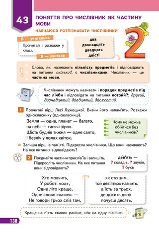 138
П
оняття про числівник як частину
мови
Н
авчаюся
р
озпізнавати числівники
Прочитай і розкажи у
класі.
Я — учителька
Я — учитель
два
дванадцять
двадцять
двісті
Слова, які називають кількість предметів і відповідають
на питання скільки?, є числівниками. Числівник — це
частина мови.
43
Числівники можуть називати і порядок предметів під
час лічби і відповідати на питання котрий?: другий,
дванадцятий, двадцятий, двохсотий.
1   Прочитай вірш Лесі Лужецької. Вивчи його напам’ять. Розкажи
однокласнику (однокласниці).
Чому не можна
обійтися без
числівників?
Земля — одна, планет — багато,
на небі — тисячі зірок.
Шість буднів тижня — одне свято,
і безліч у полях квіток.
 
Запиши вірш із пам’яті. Підкресли числівники. Що вони називають?
На яке питання відповідають?
		
2   Поєднайте частини прислів’їв і запишіть.
Підкресліть числівники. На яке питання
вони відповідають?
Хто мовчить,
У роботі «ох»,
Одне літо краще,
Одне слово скажеш —
Не говори трьох слів там,
як сто зим.
той дев’ятьох навчить.
а їсть за трьох.
де досить двох.
почуєш десять.
дев’ять —
? складів, ? звуків,
? букв
Краще на п’ять хвилин раніше, ніж на одну пізніше.
 