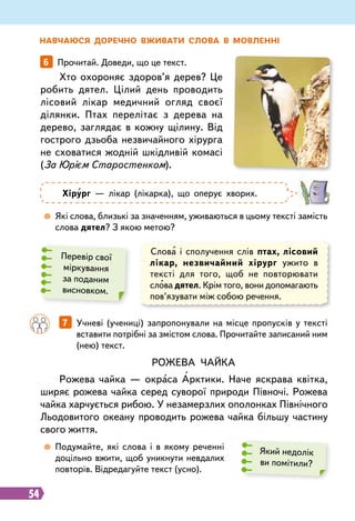 54
Н авчаюся доречно вживати слова в мовленні
Хто охороняє здоров’я дерев? Це
робить дятел. Цілий день проводить
лісовий лікар медичний огляд своєї
ділянки. Птах перелітає з дерева на
дерево, заглядає в кожну щілину. Від
гострого дзьоба незвичайного хірурга
не сховатися жодній шкідливій комасі
(За Юрієм Старостенком).
Рожева
чайка
Рожева чайка — окраса Арктики. Наче яскрава квітка,
ширяє рожева чайка серед суворої природи Півночі. Рожева
чайка харчується рибою. У незамерзлих ополонках Північного
Льодовитого океану проводить рожева чайка більшу частину
свого життя.
6   Прочитай. Доведи, що це текст.
Хірург — лікар (лікарка), що оперує хворих.
	
 
Які слова, близькі за значенням, уживаються в цьому тексті замість
слова дятел? З якою метою?
	
 
Подумайте, які слова і в якому реченні
доцільно вжити, щоб уникнути невдалих
повторів. Відредагуйте текст (усно).
Перевір свої
міркування
за поданим
висновком.
Який недолік
ви помітили?
Слова і сполучення слів птах, лісовий
лікар, незвичайний хірург ужито в
тексті для того, щоб не повторювати
слова дятел. Крім того, вони допомагають
пов’язувати між собою речення.
		
7   Учневі (учениці) запропонували на місце пропусків у тексті
вставити потрібні за змістом слова. Прочитайте записаний ним
(нею) текст.
 