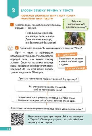 10
Навчаюся визначати тему і мету тексту,
розрізняти типи текстів
Які слова
допомогли тобі
відновити загадку?
1   
Перестав рядки так, щоб прочитати загадку.
Відгадай її і запиши.
Перерив вишневий сад
він завжди сидить в норі.
День чи нічка надворі,
він без плуга й без лопат!
		 2   
Прочитайте речення. Чи можна вважати їх текстом? Чому?
Кріт — один із найкращих
копальників у природі. У нього могутні
передні лапи, що мають форму
лопати. Спритна тваринка викопує
нору і ховається в ній протягом однієї
хвилини! За ніч кріт може вирити
тунель завдовжки 68 метрів.
Про кого говориться в першому реченні? А у другому?
Які слова вжито замість слова кріт,
щоб не повторювати його?
Чи пов’язане третє речення з попередніми? Яке слово
допомагає передати цей зв’язок і замінює слово кріт?
Яке слово з четвертого речення пов’язує його з усіма попередніми?
Прослідкуй, як речення
в тексті пов’язані одне
з одним.
Я  — дослідник
Я  — дослідниця
Перегляньте відео про тварин. Які з них поширені
в Україні? Обговоріть у групах, як слід оберігати
тварин у лісах і парках.
3 З
асоби зв’язку речень у тексті
 
