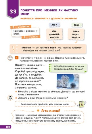 102
Н
авчаюся визначати і доби
р
ати іменники
Пригадай і розкажи у
класі.
Я
 
— учителька
Я
 
— учитель
Хто? Що?
діти
дівчинка
хлопчик
зима
мороз
радість
Іменник — це частина мови, яка називає предмети
і відповідає на питання хто? що?.
		
 
Випишіть із вірша іменники за абеткою. Доведіть, що виписані
слова є іменниками.
		
 
Знайдіть у вірші слова-синоніми. Це іменники?
		
1   
Прочитайте уривок із вірша Вадима Скомаровського.
Намалюйте словесний портрет зими.
Навкруги казкові шати —
cиве плетиво гілок.
Спробуй зразу відгадати,
де тут в’яз, а де дубок.
Де калина, де шипшина,
де черешенька мала?
Все зима запорошила,
запушила, замела.
Шукаймо іменники — назви
явищ природи! Хто більше?
Зима-зимонька прийшла, усім кожухи дала.
Іменник — це перша частина мови, яка з’являється в мовленні
кожної людини. Чому? Маленьких дітей оточує світ речей,
предметів, і вони прагнуть дати назву всьому, що бачать.
А ти знаєш?
33
П
оняття п
р
о іменник як частину
мови
 