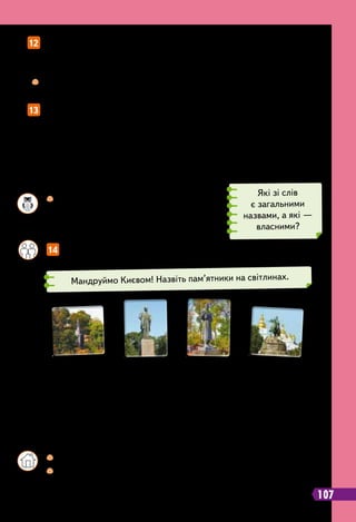 12   
Поміркуй і скажи, на які дві групи можна розподілити ці слова.
Як називаються слова першої і другої груп?
13   
Прочитай назви міст та їхніх мешканців. Усно постав до слів питання
хто? або що?. Запиши.
		
14   
Випишіть із тексту іменники — власні назви. Поясніть їхній
правопис.
	
 
Доповни обидві групи слів загальними і власними назвами. Запиши
їх і поясни написання слів.
	 	
 
Утвори і запишислова—назвимешканців
від назв інших відомих тобі міст. Перевір
їхній правопис за орфографічним слов
­
ником. Прочитай слова у класі.
		
 
Запиши імена і прізвища твоїх славетних земляків.
		
 
Підготуй невелике повідомлення про когось із відомих українців
(українок).
Ім’я, Василенко, прізвище, по батькові, Василь, Васильович.
Полтава — полтавчанин (полтавець), полтавчанка (полтав-
ка), Одеса — одесит, одеситка, Вінниця — вінничанин, вінни-
чанка, Луганськ — луганчанин, луганчанка, Тернопіль — терно
­
полянин, тернополянка, Харків — харків’янин, харків’янка,
Львів — львів’янин, львів’янка.
Багато пам’ятних місць у Києві пов’язано з іменами сла-
ветних людей нашої України. На схилах Дніпра — пам’ятник
Володимиру Великому. У центрі столиці — пам’ятник Тарасові
Шевченку. Поруч розташований університет, теж названий іме-
нем Шевченка. На Софійському майдані — пам’ятник Богданові
Хмельницькому. У центрі одного з найдавніших районів Києва —
Подолу — споруджено пам’ятник Григорію Сковороді.
Які зі слів
є загальними
назвами, а які —
власними?
Мандруймо Києвом! Назвіть пам’ятники на світлинах.
107
 