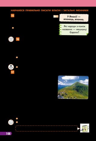 108
Н
авчаюся п
р
авильно писати власні і загальні іменники
15   
Запиши за зразком, хто де живе.
17   
Прочитай і розкажи, що нового ти дізнався (дізналася) про Карпати.
У Японії —
японець, японка.
	
 
Назви іменники, які є власними
назвами. А які іменники є загальними
назвами? Як вони пишуться?
Іспанці, болгари, китайці, італійці,
румуни, австралійці, литовці.
Які народи з-поміж
названих — мешканці
Європи?
		
 
Випишіть назви країн у послідовності: із наголосом на першому,
потім — на другому, далі — на третьому складі. Поясніть
уживання великої букви у словах.
	 	
 
Які ще країни Європи вам відомі? Запишіть їхні назви.
		
 
Випиши іменники — власні назви. Поясни їхній правопис.
		
 
Склади й запиши два речення про Карпати, Говерлу.
Англія, Австрія, Бельгія, Данія, Нідерланди, Португалія і
Швейцарія — європейські країни. Україна — теж велика дер-
жава Європи.
Неможливо уявити Європу без
Карпат. Вони пролягають через те-
риторії Словаччини, Польщі, Румунії
та України.
Українські Карпати — потужний
гірський масив. Саме тут розташова-
на найвища в Україні гора Говерла.
Карпати вкриті зеленою шапкою
лісів: знизу ростуть листяні дерева,
що вищі гори, то більше на їхніх схилах хвойних дерев, а вер-
шини найвищих гір укриті луками із соковитими травами —
полонинами. Які мальовничі краєвиди Карпат!
		
16
 
Доповніть текст інформацією про Україну, уживаючи іменни-
ки — власні і загальні назви.
Ну й висока Говерла, аж небо підперла.
Гора Говерла
 