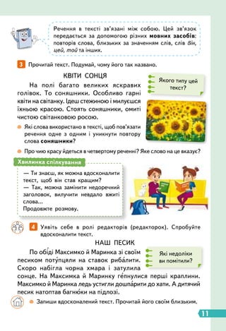 11
3   
Прочитай текст. Подумай, чому його так названо.
		
4   
Уявіть себе в ролі редакторів (редакторок). Спробуйте
вдосконалити текст.
НАШ ПЕСИК
По обіді Максимко й Маринка зі своїм
песиком потупцяли на ставок рибалити.
Скоро набігла чорна хмара і затулила
сонце. На Максимка й Маринку гепнулися перші краплини.
Максимко й Маринка ледь устигли дошпарити до хати. А дитячий
песик натоптав багнюки на підлозі.
Які недоліки
ви помітили?
Речення в тексті зв’язані між собою. Цей зв’язок
передається за допомогою різних мовних засобів:
повторів слова, близьких за значенням слів, слів він,
цей, той та інших.
Якого типу цей
текст?
КВІТИ СОНЦЯ
На полі багато великих яскравих
голівок. То соняшники. Особливо гарні
квіти на світанку. Ідеш стежиною і милуєшся
їхньою красою. Стоять соняшники, омиті
чистою світанковою росою.
 
Які слова використано в тексті, щоб пов’язати
речення одне з одним і уникнути повтору
слова соняшники?
 
Про чию красу йдеться в четвертому реченні? Яке слово на це вказує?
— Ти знаєш, як можна вдосконалити
текст, щоб він став кращим?
— Так, можна замінити недоречний
заголовок, вилучити невдало вжиті
слова…
Продовжте розмову.
Хвилинка спілкування
		

  
Запиши вдосконалений текст. Прочитай його своїм близьким.
 
