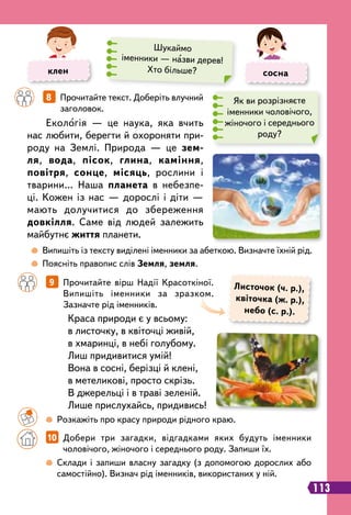  
Випишіть із тексту виділені іменники за абеткою. Визначте їхній рід.
	
 
Поясніть правопис слів Земля, земля.
		
8   
Прочитайте текст. Доберіть влучний
заголовок.
		
9   
Прочитайте вірш Надії Красоткіної.
Випишіть іменники за зразком.
Зазначте рід іменників.
Екологія — це наука, яка вчить
нас любити, берегти й охороняти при-
роду на Землі. Природа — це зем-
ля, вода, пісок, глина, каміння,
повітря, сонце, місяць, рослини і
тварини… Наша планета в небезпе-
ці. Кожен із нас — дорослі і діти —
мають долучитися до збереження
довкілля. Саме від людей залежить
майбутнє життя планети.
Краса природи є у всьому:
в листочку, в квіточці живій,
в хмаринці, в небі голубому.
Лиш придивитися умій!
Вона в сосні, берізці й клені,
в метеликові, просто скрізь.
В джерельці і в траві зеленій.
Лише прислухайсь, придивись!
Л
источок (ч. р.),
квіточка (ж. р.),
небо (с. р.).
	 	
 
Розкажіть про красу природи рідного краю.
		
 
Склади і запиши власну загадку (з допомогою дорослих або
самостійно). Визнач рід іменників, використаних у ній.
		
10   
Добери три загадки, відгадками яких будуть іменники
чоловічого, жіночого і середнього роду. Запиши їх.
клен сосна
Шукаймо
іменники — назви дерев!
Хто більше?
113
Як ви розрізняєте
іменники чоловічого,
жіночого і середнього
роду?
 