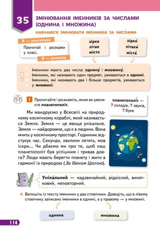 114
Прочитай і розкажи
у класі.
Я
 
— учителька
Я
 
— учитель
зірка
літак
місто
зірки
літаки
міста
Іменники мають два числа: однину і множину.
Іменники, які називають один предмет, уживаються в однині.
Іменники, які називають два і більше предметів, уживаються
у множині.
		
1   
Прочитайте і розкажіть, яким ви уявля-
єте планетополіт.
Ми мандруємо у Всесвіті на природ-
ному космічному кораблі, який називаєть-
ся Земля. Земля — це явище унікальне.
Земля — найдорожче, що є в людини. Вона
мчить у космічному просторі. Годинник від-
стукує час. Секунди, хвилини летять, мов
іскри… Чи дбаємо ми про те, щоб наш
планетополіт був успішним і тривав дов-
го? Люди мають берегти планету і жити в
гармонії із природою (За Іваном Цюпою).
35
З
мінювання іменників за числами
(однина і множина)
Н
авчаюся змінювати іменники за числами
планетополіт —
? складів, ? звуків,
? букв
Унікальний — надзвичайний, рідкісний, винят-
ковий, неповторний.
	
 
Випишіть із тексту іменники у два стовпчики. Доведіть, що в лівому
стовпчику записано іменники в однині, а у правому — у множині.
однина множина
 