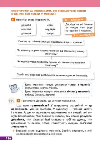 116
Досліди, чи всі іменни-
ки можуть мати фор-
му однини і множини.
Я
 
— дослідник
Я
 
— дослідниця
С
посте
р
ігаю за іменниками, які вживаються тільки
в однині або тільки у множині
6   
Прочитай слова і порівняй їх.
	
 
Визначте число виділених іменників. Зробіть висновок, у якій
числовій формі вживаються ці іменники.
дружба
птаство
дітвора
сани
окуляри
двері
Поясни, що спільне є між цими словами, а що — відмінне.
Чи можна утворити форму множини від іменників у лівому
стовпчику?
Чи можна утворити форму однини від іменників у правому
стовпчику?
Зроби висновок про особливості вживання деяких іменників.
Деякі іменники можуть уживатися тільки в однині:
дитинство, листя, молодь.
Деякі іменники можуть уживатися тільки у множині:
радощі, іменини, ворота.
		
7   
Прочитайте. Доведіть, що це текст-міркування.
Що таке грамотність? У широкому розумінні — це
освіченість, уміння мислити. У вужчому — уміння читати
і писати. А ще ми називаємо грамотними тих людей, які пи-
шуть без помилок. Чим більше ти читаєш, тим краще розумієш
довкілля, тим цікавіші ідеї спадають тобі на думку, тим
грамотніше ти пишеш. Отже, грамотність людини пов’язана
з читанням.
 