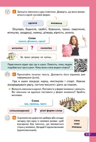 117
	
 
Випишіть іменники в однині. Поставте їх у формі множини і запишіть.
Які іменники не вдалося поставити у формі множини? Зробіть
висновок.
		
9   
Прочитайте початок тексту. Доповніть його відомою вам
інформацією (усно).
		
8   
Запишіть іменники у два стовпчики. Доведіть, що вони вжива-
ються в одній числовій формі.
Гра в шахи поєднує науку, мистецтво і спорт. Навчає
зосереджувати увагу, логічно мислити і діяти за планом.
Окуляри, бадилля, граблі, борошно, гроші, павутиння,
жіноцтво, заздрощі, ножиці, дітвора, вірність, золото.
однина множина
антоніми синоніми
Слова
кошти, фінанси, гроші
?
спільнокореневі різні форми слова
Слова
гра, гравець, грати
?
За гроші розуму не купиш.
Перегляньте відео про гру в шахи. Поясніть, чому людям
подобається гра в шахи. Чому вона стала видом спорту?
		
10   
З допомогою дорослих добери або склади
загадку про одну із зимових розваг, щоб
відгадкою був іменник, що вживається
тільки у множині. Загадай її однокласникам
(однокласницям).
сани
лижі
ковзани
 