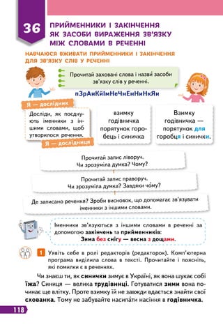 118
36
Пр
ийменники і закінчення
як засоби ви
р
аження зв’язку
між словами в
р
еченні
Н
авчаюся вживати п
р
ийменники і закінчення
для зв’язку слів у
р
еченні
Досліди, як поєдну-
ють іменники з ін-
шими словами, щоб
утворилося речення.
Я
 
— дослідник
Я
 
— дослідниця
пЗрАиК
йІмНеЧнЕнНиНкЯи
Прочитай заховані слова і назви засоби
зв’язку слів у реченні.
взимку
годівничка
порятунок горо-
бець і синичка
Взимку
годівничка —
порятунок для
горобця і синички.
Прочитай запис ліворуч.
Чи зрозуміла думка? Чому?
Прочитай запис праворуч.
Чи зрозуміла думка? Завдяки чому?
Де записано речення? Зроби висновок, що допомагає зв’язувати
іменники з іншими словами.
Іменники зв’язуються з іншими словами в реченні за
допомогою закінчень та прийменників:
Зима без снігу — весна з дощами.
		
1   
Уявіть себе в ролі редакторів (редакторок). Комп’ютерна
програма виділила слова в тексті. Прочитайте і поясніть,
які помилки є в реченнях.
Чи знаєш ти, як синички зимує в Україні, як вона шукає собі
їжа? Синиця — велика трудівниці. Готуватися зими вона по-
чинає ще влітку. Проте взимку їй не завжди вдається знайти свої
схованка. Тому не забувайте насипати насіння в годівничка.
 