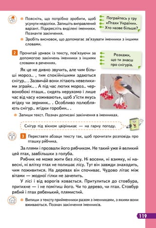 119
		
 
Поясніть, що потрібно зробити, щоб
усунути недоліки. Запишіть виправлений
варіант. Підкресліть виділені іменники.
Позначте закінчення.
		
 
Зробіть висновок, що допомагає зв’язувати іменники з іншими
словами.
	
 
Запиши текст. Познач дописані закінчення в іменниках.
		
3   
Переставте абзаци тексту так, щоб прочитати розповідь про
пташку рябчика.
2   
Прочитай уривок із тексту, пов’язуючи за
допомогою закінчень іменники з іншими
словами в реченнях.
Як це не дивно звучить, але чим біль-
ші мороз.. , тим спокійнішими здаються
снігур.. . Зазвичай вони літають невелики-
ми зграйк.. . А під час лютих мороз.. чер-
вонобокі пташк.. сидять нерухомо і лише
час від часу «оживають», щоб з’їсти якусь
ягідку чи зернинк.. . Особливо полюбля-
ють снігур.. ягідки горобин.. .
Пограйтесь у гру
«Птахи України».
Хто назве більше?
Розкажи,
що ти знаєш
про снігурів.
Снігур під вікном цвірінькає — на гарну погоду.
		
 
Випиши з тексту прийменники разом з іменниками, з якими вони
вживаються. Познач закінчення іменників.
За плями і прозвали його рябчиком. Не такий уже й великий
цей птах, завбільшки з голуба.
Рябчик не може жити без лісу. Ні восени, ні взимку, ні на-
весні, ні влітку птах не полишає лісу. Тут він завжди знаходить,
чим поживитися. На деревах він спочиває. Чудово літає між
вітами — жодної гілки не зачепить.
У лісі і від ворогів ховається. Притулиться до стовбура,
притихне — і не помітиш його. Чи то дерево, чи птах. Стовбур
рябий і птах рябенький, плямистий.
 