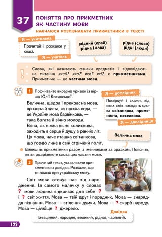122
37
П
оняття п
р
о п
р
икметник
як частину мови
Н
авчаюся
р
озпізнавати п
р
икметники в тексті
Прочитай і розкажи у
класі.
Я
 
— учителька
Я
 
— учитель
рідний (край)
рідна (мова)
рідне (слово)
рідні (люди)
Слова, які називають ознаки предметів і відповідають
на питання який? яка? яке? які?, є прикметниками.
Прикметник — це частина мови.
		
1   
Прочитайте виразно уривок із вір
­
ша Юлії Косинської.
		
2   
Прочитай текст, уставляючи при-
кметники з довідки. Розкажи, що
ти знаєш про українську мову.
Велична, щедра і прекрасна мова,
прозора й чиста, як гірська вода, —
це України мова барвінкова, —
така багата й вічно молода.
Вона, як ніжна пісня колискова,
заходить в серце й душу з ранніх літ.
Ця мова, наче пташка світанкова,
що гордо лине в свій стрімкий політ.
Світ мови оточує нас від наро-
дження. Із самого малечку у словах
? мови людина відкриває для себе ?
і ? світ життя. Мова — твій друг і порадник. Мова — знаряд-
дя пізнання. Мова — втілення думки. Мова — ? скарб народу.
Мова — цілюще ? джерело.
	
 
Випишіть прикметники разом з іменниками за зразком. Поясніть,
як ви розрізняєте слова цих частин мови.
Поміркуй і скажи, від
яких слів походять сло-
ва світанкова, проме-
ниста, веселкова.
Я
 
— дослідник
Я 
— дослідниця
Безцінний, народне, великий, рідної, чарівний.
Д
овідка
Велична мова
 