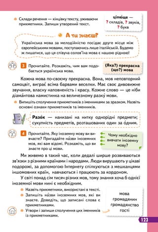 123
(Яка?) прекрасна
(що?) мова
		
4   
Прочитайте. Яку іноземну мову ви ви-
вчаєте? Пригадайте назви іноземних
мов, які вам відомі. Розкажіть, що ви
знаєте про ці мови.
		
3   
Прочитайте. Розкажіть, чим вам подо-
бається українська мова.
Ми живемо в такий час, коли дедалі ширше розвиваються
зв’язки з різними країнами і народами. Люди вирушають у цікаві
подорожі, за допомогою Інтернету спілкуються з мешканцями
іншомовних країн, навчаються і працюють за кордоном.
У світі понад сім тисяч різних мов, тому знання хоча б однієї
іноземної мови нині є необхідним.
Кожна мова по-своєму прекрасна. Вона, мов неповторний
самоцвіт, виграє всіма барвами веселки. Має своє дивовижне
звучання, власну наповненість і красу. Кожне слово — це ніби
діамантова намистинка на величезному разку мови.
		
 
Назвіть прикметники, використані в тексті.
		
 
Запишіть назви іноземних мов, які ви
знаєте. Доведіть, що записані слова є
прикметниками.
	 	
 
Утвори і запиши сполучення цих іменників
із прикметниками.
	
 
Випишіть сполучення прикметників з іменниками за зразком. Назвіть
основні ознаки прикметників та іменників.
	
 
Склади речення — кінцівку тексту, уживаючи
прикметники. Запиши утворений текст.
цілюще —
? складів, ? звуків,
? букв
Українська мова за мелодійністю посідає друге місце між
європейськими мовами, поступаючись лише італійській. Будемо
ж пишатися, що ця співуча солов’їна мова є нашою рідною!
А ти знаєш?
Р
азок — нанизані на нитку однорідні предмети;
сукупність предметів, розташованих один за одним.
Чому необхідно
вивчати іноземну
мову?
мова
громадянин
громадянство
гості
 