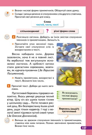 127
		
 
Прочитайте опис весняної пори.
Зіставте свої сполучення слів із
використаними в тексті.
		
 
Назвіть прикметники, використані в
тексті. Визначте їхнє число.
		
 
Визнач числові форми прикметників. Обґрунтуй свою думку.
		
 
Склади і запиши речення зі сполученнями слів другого стовпчика.
Прочитай свої речення для класу.
		
4   
Розгляньте світлини. Доберіть за їхнім змістом сполучення
іменників із прикметниками. Запишіть їх.
спільнокореневі різні форми слова
Слова
чистий, чиста, чисті
?
Весна набирала сили. Дерева
зазеленіли, хоча й не в повний лист.
На верболозі теж вигулькнули ясно-
зелені листочки. А сріблясті котики
стали довгастими сережками, жовти-
ми, як курчата-пуховички (За Ларисою
Письменною).
Пустотливий березень підкрався не-
помітно. Якось увечері дмухнув теплий
вітер. Цілу ніч він шумів голим гіллям
у шкільному саду… Потім почався ряс-
ний дощ. Він безперестанку йшов цілий
день, ущух тільки надвечір. І тоді з во-
логої землі піднявся густий сивий туман
(За Олесем Донченком).
Березень (який?)
пустотливий
5   
Прочитай текст. Добери до нього заго-
ловок.
Як визначають
числові форми
прикметників?
	 	
 
Випиши за зразком сполучення іменників із прикметниками,
ставлячи між ними питання. Познач закінчення прикметників.
Визнач їхнє число.
 