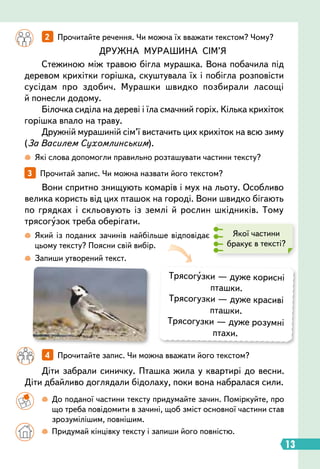13
3   
Прочитай запис. Чи можна назвати його текстом?
Вони спритно знищують комарів і мух на льоту. Особливо
велика користь від цих пташок на городі. Вони швидко бігають
по грядках і скльовують із землі й рослин шкідників. Тому
трясогузок треба оберігати.
Діти забрали синичку. Пташка жила у квартирі до весни.
Діти дбайливо доглядали бідолаху, поки вона набралася сили.
 
Запиши утворений текст.
 
Які слова допомогли правильно розташувати частини тексту?
 
Який із поданих зачинів найбільше відповідає
цьому тексту? Поясни свій вибір.
Трясогузки — дуже корисні
пташки.
Трясогузки — дуже красиві
пташки.
Трясогузки — дуже розумні
птахи.
		
2   
Прочитайте речення. Чи можна їх вважати текстом? Чому?
		
4   
Прочитайте запис. Чи можна вважати його текстом?
ДРУЖНА МУРАШИНА СІМ’Я
Стежиною між травою бігла мурашка. Вона побачила під
деревом крихітки горішка, скуштувала їх і побігла розповісти
сусідам про здобич. Мурашки швидко позбирали ласощі
й понесли додому.
Білочка сиділа на дереві і їла смачний горіх. Кілька крихіток
горішка впало на траву.
Дружній мурашиній сім’ї вистачить цих крихіток на всю зиму
(За Василем Сухомлинським).
Якої частини
бракує в тексті?
		
 
До поданої частини тексту придумайте зачин. Поміркуйте, про
що треба повідомити в зачині, щоб зміст основної частини став
зрозумілішим, повнішим.
		

  
Придумай кінцівку тексту і запиши його повністю.
 