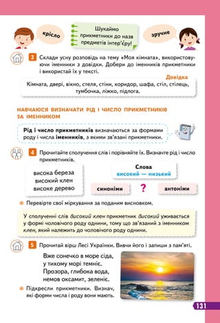 131
	
 
Перевірте свої міркування за поданим висновком.
крісло зручне
Шукаймо
прикметники до назв
предметів інтер’єру!
		
3   
Склади усну розповідь на тему «Моя кімната», використову-
ючи іменники з довідки. Добери до іменників прикметники
і використай їх у тексті.
Кімната, двері, вікно, стеля, стіни, коридор, шафа, стіл, стілець,
тумбочка, ліжко, підлога.
Д
овідка
Н
авчаюся визначати
р
ід і число п
р
икметників
за іменником
Р
ід і число прикметників визначаються за формами
роду і числа іменників, з якими зв’язані прикметники.
		
4   
Прочитайте сполучення слів і порівняйте їх. Визначте рід і число
прикметників.
висока береза
високий клен
високе дерево
У сполученні слів високий клен прикметник високий уживається
у формі чоловічого роду однини, тому що зв’язаний з іменником
клен, який належить до чоловічого роду однини.
синоніми антоніми
Слова
високий — низький
?
Вже сонечко в море сіда,
у тихому морі темніє.
Прозора, глибока вода,
немов оксамит, зеленіє.
		
5   
Прочитай вірш Лесі Українки. Вивчи його і запиши з пам’яті.
	
 
Підкресли прикметники. Визнач,
які форми числа і роду вони мають.
 