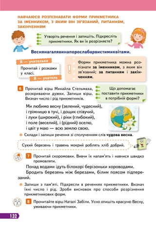 132
Н
авчаюся
р
озпізнавати фо
р
ми п
р
икметника
за іменником, з яким він зв’язаний, питанням,
закінченням
Веснянагалявинапорослабарвистимиквітами.
Прочитай і розкажи
у класі.
Я
 
— учителька
Я
 
— учитель
Форми прикметника можна роз-
пізнати за іменником, з яким він
зв’язаний; за питанням і закін
­
ченням.
Утворіть речення і запишіть. Підкресліть
прикметники. Як ви їх розрізняєте?
6   
Прочитай вірш Михайла Стельмаха,
розкриваючи дужки. Запиши вірш.
Визнач число і рід прикметників.
Що допомагає
поставити прикметники
в потрібній формі?
Ми любимо весну (зелений, чудесний),
і грімницю в тучі, і дощик співучий,
і луки (широкий), і ріки (глибокий),
і поле (веселий), і (рідний) оселю,
і цвіт у маю — всю землю свою.
Сухий березень і травень мокрий роблять хліб добрий.
Понад водами ідуть білокорі берізоньки хороводами.
Бродить березень між березами, білим поясом підпере
­
заний.
		
7   
Прочитай скоромовки. Вивчи їх напам’ять і навчися швидко
промовляти.
		
8   
Прочитайте вірш Наталі Забіли. Усно опишіть красуню Весну,
уживаючи прикметники.
	
 
Запиши з пам’яті. Підкресли в реченнях прикметники. Визнач
їхні число і рід. Зроби висновок про способи розрізнення
прикметникових форм.
	
 
Склади і запиши речення зі сполученням слів чудова весна.
 