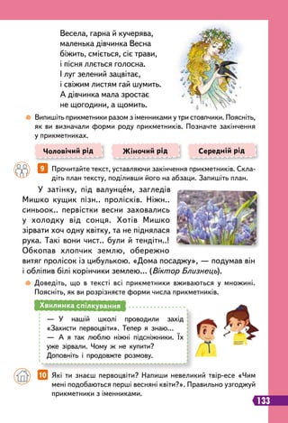 У затінку, під валунцем, загледів
Мишко кущик пізн.. пролісків. Ніжн..
синьоок.. первістки весни заховались
у холодку від сонця. Хотів Мишко
зірвати хоч одну квітку, та не піднялася
рука. Такі вони чист.. були й тендітн..!
Обкопав хлопчик землю, обережно
витяг пролісок із цибулькою. «Дома посаджу», — подумав він
і обліпив білі корінчики землею… (Віктор Близнець).
Весела, гарна й кучерява,
маленька дівчинка Весна
біжить, сміється, сіє трави,
і пісня ллється голосна.
І луг зелений зацвітає,
і свіжим листям гай шумить.
А дівчинка мала зростає
не щогодини, а щомить.
		
9   
Прочитайте текст, уставляючи закінчення прикметників. Скла-
діть план тексту, поділивши його на абзаци. Запишіть план.
		
10   
Які ти знаєш первоцвіти? Напиши невеликий твір-есе «Чим
мені подобаються перші весняні квіти?». Правильно узгоджуй
прикметники з іменниками.
	
 
Випишіть прикметники разом з іменниками у три стовпчики. Поясніть,
як ви визначали форми роду прикметників. Позначте закінчення
у прикметниках.
	
 
Доведіть, що в тексті всі прикметники вживаються у множині.
Поясніть, як ви розрізняєте форми числа прикметників.
Чоловічий рід Жіночий рід Середній рід
—
	
У нашій школі проводили захід
«Захисти первоцвіти». Тепер я знаю…
—
	
А я так люблю ніжні підсніжники. Їх
уже зірвали. Чому ж не купити?
Доповніть і продовжте розмову.
Хвилинка спілкування
133
 