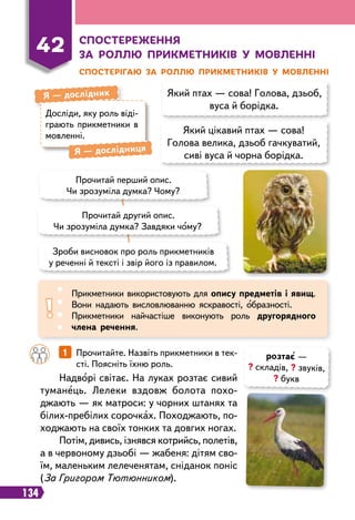 134
42
С
посте
р
еження
за
р
оллю п
р
икметників у мовленні
С
посте
р
ігаю за
р
оллю п
р
икметників у мовленні
Який птах — сова! Голова, дзьоб,
вуса й борідка.
Який цікавий птах — сова!
Голова велика, дзьоб гачкуватий,
сиві вуса й чорна борідка.
Досліди, яку роль віді
­
-
грають прикметники в
мовленні.
Я
 
— дослідник
Я
 
— дослідниця
Прочитай перший опис.
Чи зрозуміла думка? Чому?
Прочитай другий опис.
Чи зрозуміла думка? Завдяки чому?
Зроби висновок про роль прикметників
у реченні й тексті і звір його із правилом.
Прикметники використовують для опису предметів і явищ.
Вони надають висловлюванню яскравості, образності.
Прикметники найчастіше виконують роль другорядного
члена речення.
		
1   
Прочитайте. Назвіть прикметники в тек-
сті. Поясніть їхню роль.
Надворі світає. На луках розтає сивий
туманець. Лелеки вздовж болота похо
­
джають — як матроси: у чорних штанях та
білих-пребілих сорочках. Походжають, по-
ходжають на своїх тонких та довгих ногах.
Потім, дивись, ізнявся котрийсь, полетів,
а в червоному дзьобі — жабеня: дітям сво-
їм, маленьким лелеченятам, сніданок поніс
(За Григором Тютюнником).
розтає —
? складів, ? звуків,
? букв
 