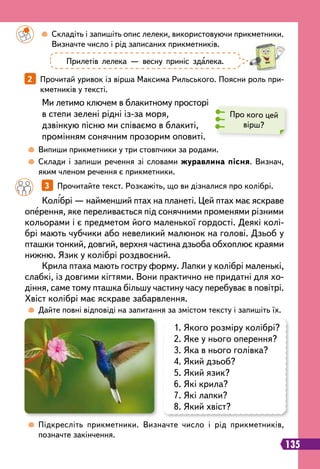 135
1. Якого розміру колібрі?
2. Яке у нього оперення?
3. Яка в нього голівка?
4. Який дзьоб?
5. Який язик?
6. Які крила?
7. Які лапки?
8. Який хвіст?
		
3   
Прочитайте текст. Розкажіть, що ви дізналися про колібрі.
2   
Прочитай уривок із вірша Максима Рильського. Поясни роль при-
кметників у тексті.
Колібрі — найменший птах на планеті. Цей птах має яскраве
оперення, яке переливається під сонячними променями різними
кольорами і є предметом його маленької гордості. Деякі колі-
брі мають чубчики або невеликий малюнок на голові. Дзьоб у
пташки тонкий, довгий, верхня частина дзьоба обхоплює краями
нижню. Язик у колібрі роздвоєний.
Крила птаха мають гостру форму. Лапки у колібрі маленькі,
слабкі, із довгими кігтями. Вони практично не придатні для хо-
діння, саме тому пташка більшу частину часу перебуває в повітрі.
Хвіст колібрі має яскраве забарвлення.
Ми летимо ключем в блакитному просторі
в степи зелені рідні із-за моря,
дзвінкую пісню ми співаємо в блакиті,
промінням сонячним прозорим оповиті.
		
 
Складіть і запишіть опис лелеки, використовуючи прикметники.
Визначте число і рід записаних прикметників.
	
 
Дайте повні відповіді на запитання за змістом тексту і запишіть їх.
	
 
Випиши прикметники у три стовпчики за родами.
	
 
Склади і запиши речення зі словами журавлина пісня. Визнач,
яким членом речення є прикметники.
	
 
Підкресліть прикметники. Визначте число і рід прикметників,
позначте закінчення.
Прилетів лелека — весну приніс здалека.
Про кого цей
вірш?
 