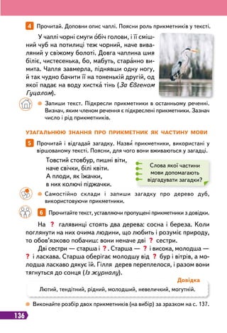 136
У
загальнюю знання п
р
о п
р
икметник як частину мови
5   
Прочитай і відгадай загадку. Назви прикметники, використані у
віршованому тексті. Поясни, для чого вони вживаються у загадці.
Слова якої частини
мови допомагають
відгадувати загадки?
Товстий стовбур, пишні віти,
наче свічки, білі квіти.
А плоди, як їжачки,
в них колючі піджачки.
		
 
Самостійно склади і запиши загадку про дерево дуб,
використовуючи прикметники.
 
Виконайте розбір двох прикметників (на вибір) за зразком на с. 137.
		
6   
Прочитайте текст, уставляючи пропущені прикметники з довідки.
На ? галявинці стоять два дерева: сосна і береза. Коли
поглянути на них очима людини, що любить і розуміє природу,
то обов’язково побачиш: вони неначе дві ? сестри.
Дві сестри — старша і ? . Старша — ? і висока, молодша —
? і ласкава. Старша оберігає молодшу від ? бур і вітрів, а мо-
лодша ласкаво дякує їй. Гілля дерев переплелося, і разом вони
тягнуться до сонця (Із журналу).
4   
Прочитай. Доповни опис чаплі. Поясни роль прикметників у тексті.
У чаплі чорні смуги обіч голови, і її сміш-
ний чуб на потилиці теж чорний, наче вива-
ляний у свіжому болоті. Довга чаплина шия
біліє, чистесенька, бо, мабуть, старанно ви-
мита. Чапля завмерла, піднявши одну ногу,
й так чудно бачити її на тоненькій другій, од
якої падає на воду хистка тінь (За Євгеном
Гуцалом).
		
 
Запиши текст. Підкресли прикметники в останньому реченні.
Визнач, яким членом речення є підкреслені прикметники. Зазнач
число і рід прикметників.
Лютий, тендітний, рідний, молодший, невеличкий, могутній.
Д
овідка
 