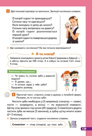 139
3   
Дай письмові відповіді на запитання. Записуй числівники словами.
 
Що називають числівники? На яке питання відповідають?
 
Запиши утворений текст, подаючи числівники словами.
О котрій годині ти прокидаєшся?
Скільки часу ти одягаєшся?
Коли виходиш із дому до школи?
Скільки часу витрачаєш на дорогу?
О котрій годині розпочинається
перший урок?
О котрій годині ти повертаєшся додому
зі школи?
Стоматолог — лікар (лікарка), що лікує зуби.
Чистити зуби необхідно у (3 напрямки): спочатку — ззовні,
потім — зсередини, а вкінці — по жувальній поверхні.
Щітку слід тримати під кутом (45 градуси). Стоматологи радять
чистити зуби не менше (3 хвилини), а зубну щітку міняти кожні
(2–3 місяць).
		
4   
Прочитай текст, ставлячи слова в дужках у потрібній формі.
Розкажи, як ти чистиш зуби.
—
	
Чи знаєш ти, скільки зубів у дорослої
людини?
—
	
Я думаю, що…
—
	
А скільки зараз у тебе зубів?
Продовжте розмову.
Хвилинка спілкування
Найважче опановувати грамоту дітям Ефіопії (держава в Африці) —
в абетці ефіопів аж 296 літер. А в азбуці на острові Гаїті лише
9 літер.
А ти знаєш?
 
