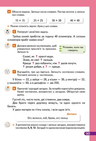 141
		
7   
Відгадайте, про що йдеться. Запишіть числівники словами.
Поставте наголос у числівниках.
		
6   
Доповни речення числівниками, щоб
утворилися прислів’я та приказки.
Запиши їх.
4   
Обчисли вирази. Запиши числа словами. Постав наголос у записа-
них словах.
15 + 15 25 + 25 30 + 30 40 + 40
		
 
З допомогою рідних склади і запиши загадки, використовуючи
числівники 5, 9, 12. Загадай їх однокласникам (однокласницям).
 
Познач кількість звуків і букв у цих словах.
Розкажи, коли так
говорять.
Схожі, як ? краплі води.
Знаю, як свої ? пальців.
Краще ? раз побачити, ніж ? разів почути.
? розум добре, а ? — краще.
Трійка коней пробігла за годину 40 кілометрів. А скільки
кілометрів пробіг кожен кінь?
У білки — 22, у зайця — 28, у кішки — 30, у кенгуру — 32,
у кашалота — 60, а в дельфіна — аж 250.
Густий ліс, чисте поле, дві стежини, два озера.
Два брати через доріжку живуть, та один одного не
бачать.
У двох матерів по п’ять синків, і всім одне ім’я.
		
8   
Прочитай і відгадай загадки. За потреби користуйся довідкою.
Назви числівники, використані у загадках. Обґрунтуй свою
думку.
Очі; волосся, лоб, брови, очі; пальці.
Д
овідка
		
5   
Поміркуй і розв’яжи задачу.
 