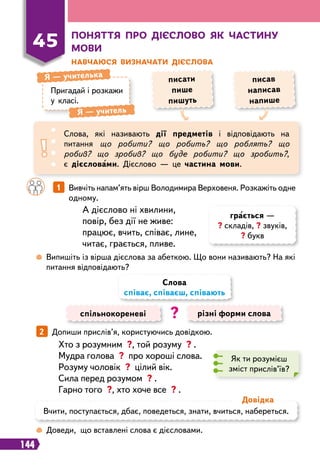 144
П
оняття п
р
о дієслово як частину
мови
Н
авчаюся визначати дієслова
Пригадай і розкажи
у класі.
Я
 
— учителька
Я
 
— учитель
писати
пише
пишуть
писав
написав
напише
45
Слова, які називають дії предметів і відповідають на
питання що робити? що робить? що роблять? що
робив? що зробив? що буде робити? що зробить?,
є дієсловами. Дієслово — це частина мови.
		
1   
Вивчіть напам’ять вірш Володимира Верховеня. Розкажіть одне
одному.
 
Випишіть із вірша дієслова за абеткою. Що вони називають? На які
питання відповідають?
А дієслово ні хвилини,
повір, без дії не живе:
працює, вчить, співає, лине,
читає, грається, пливе.
спільнокореневі різні форми слова
Слова
співає, співаєш, співають
?
2   
Допиши прислів’я, користуючись довідкою.
Як ти розумієш
зміст прислів’їв?
Хто з розумним ?, той розуму ? .
Мудра голова ? про хороші слова.
Розуму чоловік ? цілий вік.
Сила перед розумом ? .
Гарно того ?, хто хоче все ? .
 
Доведи, що вставлені слова є дієсловами.
Вчити, поступається, дбає, поведеться, знати, вчиться, набереться.
Д
овідка
грається —
? складів, ? звуків,
? букв
 