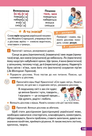 145
		
4   
Прочитайте вірш Надії Красоткіної «Сім чудес світу». Назвіть
уміння, які для вас є «чудесами світу», уживаючи дієслова.
3   
Прочитай і запиши, розкриваючи дужки.
В людському світі є аж сім чудес:
це вміння бачити і чути, говорити…
І відчувати — це складний процес…
Ще думати, радіти і любити.
Сонце за день (притомитися), (поважчати) і вже ледве (трима-
тися) вгорі, все нижче (опускатися) до небосхилу. Ліс (простягати)
йому назустріч набубнявілі крони. Ще трохи, й воно (вмоститися)
у затишному, теплому гнізді, де й (переспати) до ранку. Надвечір’я
було світле і м’яке, наче його хто (вистелити) сизуватим пір’ям
(За Віктором Тереном).
 
Підкресли дієслова. Усно постав до них питання. Поясни, що
називають ці дієслова.
 
Випишіть дієслова з вірша. Назвіть ознаки слів цієї частини мови.
Пишемо
-ться, -шся
поведеться
набереться
вчишся
смієшся
Слово мрія придумав український письмен
­
ник Михайло Старицький, утворивши його
з дієслова мріти — «неясно виднітися»,
«поставати з туману».
А ти знаєш?
Поміркуй і скажи, від
якого дієслова похо-
дить слово розум.
Я
 
— дослідник
Я
 
— дослідниця
Вимовляємо
[ц':а], [с':а]
поведе[ц':а]
набере[ц':а]
вчи[с':а]
сміє[с':а]
Щоб стати дослідником (дослідницею) української мови,
необхідно навчитися: спостерігати, класифікувати, коментувати,
обґрунтовувати, бачити проблеми, ставити запитання, давати ви-
значення поняттям, приймати рішення. А також мислити логічно,
критично, творчо.
		
5   
Прочитай. Випиши дієслова за абеткою.
 