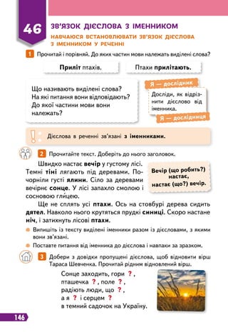 146
З
в’язок дієслова з іменником
Н
авчаюся встановлювати зв’язок дієслова
з іменником у
р
еченні
46
1   
Прочитай і порівняй. До яких частин мови належать виділені слова?
Приліт птахів.
Що називають виділені слова?
На які питання вони відповідають?
До якої частини мови вони
належать?
Птахи прилітають.
Досліди, як відріз-
нити дієслово від
іменника.
Я
 
— дослідник
Я
 
— дослідниця
Дієслова в реченні зв’язані з іменниками.
		
2   
Прочитайте текст. Доберіть до нього заголовок.
Швидко настає вечір у густому лісі.
Темні тіні лягають під деревами. По-
чорніли густі ялини. Сіло за деревами
вечірнє сонце. У лісі запахло смолою і
сосновою глицею.
Ще не сплять усі птахи. Ось на стовбурі дерева сидить
дятел. Навколо нього крутяться прудкі синиці. Скоро настане
ніч, і затихнуть лісові птахи.
Вечір (що робить?)
настає,
настає (що?) вечір.
 
Випишіть із тексту виділені іменники разом із дієсловами, з якими
вони зв’язані.
 
Поставте питання від іменника до дієслова і навпаки за зразком.
Сонце заходить, гори ? ,
пташечка ? , поле ? ,
радіють люди, що ? ,
а я ? і серцем ?
в темний садочок на Україну.
		
3   
Добери з довідки пропущені дієслова, щоб відновити вірш
Тараса Шевченка. Прочитай рідним відновлений вірш.
 