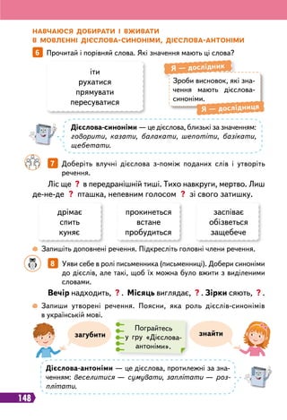 148
Зроби висновок, які зна-
чення мають дієслова-
синоніми.
Я
 
— дослідник
Я
 
— дослідниця
Н
авчаюся доби
р
ати і вживати
в мовленні дієслова-синоніми, дієслова-антоніми
іти
рухатися
прямувати
пересуватися
дрімає
спить
куняє
прокинеться
встане
пробудиться
заспіває
обізветься
защебече
6   
Прочитай і порівняй слова. Які значення мають ці слова?
Д
ієслова-синоніми — це дієслова, близькі за значенням:
говорити, казати, балакати, шепотіти, базікати,
щебетати.
Д
ієслова-антоніми — це дієслова, протилежні за зна-
ченням: веселитися — сумувати, заплітати — роз-
плітати.
		
7   
Доберіть влучні дієслова з-поміж поданих слів і утворіть
речення.
Ліс ще ? в передранішній тиші. Тихо навкруги, мертво. Лиш
де-не-де ? пташка, непевним голосом ? зі свого затишку.
 
Запишіть доповнені речення. Підкресліть головні члени речення.
		
8   
Уяви себе в ролі письменника (письменниці). Добери синоніми
до дієслів, але такі, щоб їх можна було вжити з виділеними
словами.
Вечір надходить, ? . Місяць виглядає, ? . Зірки сяють, ? .
 
Запиши утворені речення. Поясни, яка роль дієслів-синонімів
в українській мові.
знайти
загубити
Пограйтесь
у гру «Дієслова-
антоніми».
 