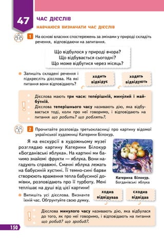 150
Ч
ас дієслів
Н
авчаюся визначати час дієслів
47
Що відбулося у природі вчора?
Що відбувається сьогодні?
Що може відбутися через місяць?
		
1   
На основі власних спостережень за змінами у природі складіть
речення, відповідаючи на запитання.
		
2   
Прочитайте розповідь третьокласниці про картину відомої
української художниці Катерини Білокур.
 
Запишіть складені речення і
підкресліть дієслова. На які
питання вони відповідають?
 
Випишіть усі дієслова. Визначте
їхній час. Обґрунтуйте свою думку.
Дієслова мають три часи: теперішній, минулий і май-
бутній.
Дієслова теперішнього часу називають дію, яка відбу-
вається тоді, коли про неї говоримо, і відповідають на
питання що робить? що роблять?.
Дієслова минулого часу називають дію, яка відбулася
до того, як про неї говоримо, і відповідають на питання
що робив? що зробив?.
ходить
відвідує
ходив
відвідував
ходять
відвідують
сходив
відвідав
Я на екскурсії в художньому музеї
розглядаю картину Катерини Білокур
«Богданівські яблука». На картині ми ба-
чимо знайомі фрукти — яблука. Вони на-
гадують справжні. Смачні яблука лежать
на бабусиній хустині. Її темно-сині барви
створюють враження тепла бабусиної до-
мівки, розповідають про її турботу. Мені
теплішає на душі від цієї картини!
К
атерина Білокур.
Богданівські яблука
 