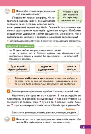 151
		
3   
Прочитайте розповідь третьокласника
про відвідування цирку.
 
Випишіть дієслова за абеткою. Визначте їхній час. Доведіть свою думку.
У неділю ми ходили до цирку. Ми по-
трапили в казкову країну, де відбувалися
справжні дива. Бурхливі оплески викли-
кали трюки майстерних акробатів. Глядачі із захопленням ди-
вилися шоу спритних жонглерів і дотепних клоунів. Особливо
сподобалися дорослим і дітям фокусники, ілюзіоністи. Мене
вразили гарні костюми й декорації, захопливе світлове шоу!
Розкажіть про
свої враження
від перегляду
циркових вистав.
—
	
Я дуже люблю виступи дресированих тварин!
—
	
А ти знаєш, що в багатьох країнах уже відмовилися від
використання тварин у цирках? Бо дресирувати — це жорстоко!
Продовжте розмову.
Хвилинка спілкування
Дієслова майбутнього часу називають дію, яка відбудеть-
ся після того, як про неї говоримо, і відповідають на пи-
тання що буде робити? що робитиме? що зробить?.
ходитиме
відвідуватиме
буде ходити
буде відвідувати
сходить
відвідає
Дізнаємося, розкажуть, будемо дивитися, покажуть, поїдемо.
Д
овідка
Наступного вівторка ми всім класом ? на екскурсію до
планетарію. Із розповіді екскурсовода ? про орієнтування на
місцевості за зорями. Нам ? сузір’я та ? про їхні назви. А ще
ми ? фрагменти мультфільмів та кінофільмів про зоряне небо.
4   
Доповни речення дієсловами з довідки і запиши утворений текст.
		
5   
Напиши текст-есе про відвідання виставки квітів, музею або
театру. Підготуйся прочитати його для всього класу.
 
