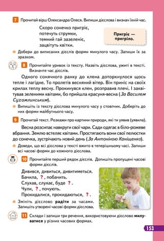 7   
Прочитай вірш Олександра Олеся. Випиши дієслова і визнач їхній час.
9   
Прочитай текст. Розкажи про картини природи, які ти уявив (уявила).
Пригріє —
пригріло.
 
Добери до виписаних дієслів форми минулого часу. Запиши їх за
зразком.
 
Випишіть із тексту дієслова минулого часу у стовпчик. Доберіть до
них форми майбутнього часу.
 
Доведи, що всі дієслова у тексті вжито в теперішньому часі. Запиши
всі часові форми до кожного дієслова.
Скоро сонечко пригріє,
потечуть струмки,
темний гай зазеленіє,
зацвітуть квітки.
		
8   
Прочитайте уривок із тексту. Назвіть дієслова, ужиті в тексті.
Визначте час дієслів.
Одного сонячного ранку до клена доторкнулося щось
тепле і лагідне. То пролетів весняний вітер. Він приніс на своїх
крилах теплу весну. Прокинувся клен, розправив плечі. І закві-
тував зеленими квітами, бо прийшла красуня-весна (За Василем
Сухомлинським).
Весна розсипає навкруги свої чари. Сади одягає в біло-рожеве
вбрання. Землю встеляє квітами. Простягають вони свої пелюстки
до сонечка, зустрічають новий день (За Антоніною Каніщенко).
		
10   
Прочитайте перший рядок дієслів. Допишіть пропущені часові
форми дієслів.
Дивився, дивиться, дивитиметься.
Бачила, ? , побачить.
Слухав, слухає, буде ? .
Чули, ? , почують.
Прокидалися, прокидаються, ? .
 
Змініть дієслово радіти за часами.
Запишіть утворені часові форми дієслова.
		
11   
Склади і запиши три речення, використовуючи дієслово милу-
ватися у різних часових формах.
153
 