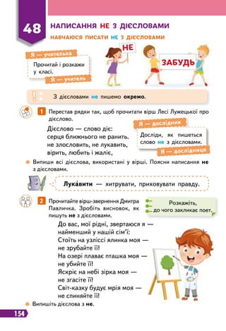 154
не
забудь
Н
аписання не з дієсловами
Н
авчаюся писати не з дієсловами
48
Прочитай і розкажи
у класі.
Я
 
— учителька
Я
 
— учитель
З дієсловами не пишемо окремо.
 
Випиши всі дієслова, використані у вірші. Поясни написання не
з дієсловами.
		
1   
Перестав рядки так, щоб прочитати вірш Лесі Лужецької про
дієслово.
		
2   
Прочитайте вірш-звернення Дмитра
Павличка. Зробіть висновок, як
пишуть не з дієсловами.
Дієслово — слово діє:
серця ближнього не ранить.
не злословить, не лукавить,
вірить, любить і жаліє,
До вас, мої рідні, звертаюся я —
найменший у нашій сім’ї:
Стоїть на узліссі ялинка моя —
не зрубайте її!
На озері плаває пташка моя —
не убийте її!
Яскріє на небі зірка моя —
не згасіте її!
Світ-казку будує мрія моя —
не спиняйте її!
Досліди, як пишеться
слово не з дієсловами.
Я
 
— дослідник
Я
 
— дослідниця
Л
укавити — хитрувати, приховувати правду.
Розкажіть,
до чого закликає поет.
 
Випишіть дієслова з не.
 