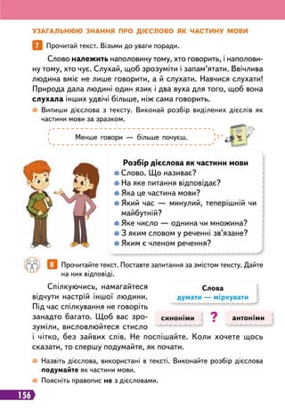 156
У
загальнюю знання п
р
о дієслово як частину мови
7   
Прочитай текст. Візьми до уваги поради.
 
Випиши дієслова з тексту. Виконай розбір виділених дієслів як
частини мови за зразком.
 
Назвіть дієслова, використані в тексті. Виконайте розбір дієслова
подумайте як частини мови.
 
Поясніть правопис не з дієсловами.
Слово належить наполовину тому, хто говорить, і наполови-
ну тому, хто чує. Слухай, щоб зрозуміти і запам’ятати. Ввічлива
людина вміє не лише говорити, а й слухати. Навчися слухати!
Природа дала людині один язик і два вуха для того, щоб вона
слухала інших удвічі більше, ніж сама говорить.
Спілкуючись, намагайтеся
відчути настрій іншої людини.
Під час спілкування не говоріть
занадто багато. Щоб вас зро-
зуміли, висловлюйтеся стисло
і чітко, без зайвих слів. Не поспішайте. Коли хочете щось
сказати, то спершу подумайте, як почати.
Менше говори — більше почуєш.
Р
озбір дієслова як частини мови

Слово. Що називає?

На яке питання відповідає?

Яка це частина мови?

Який час — минулий, теперішній чи
майбутній?

Яке число — однина чи множина?

З яким словом у реченні зв’язане?

Яким є членом речення?
		
8   
Прочитайте текст. Поставте запитання за змістом тексту. Дайте
на них відповіді.
синоніми антоніми
Слова
думати — міркувати
?
 