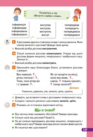  
Виконай розбір дієслова виступатиме.
Все навколо ? ,
річка ллється і ? .
Тихо, тихо вітер віє
і з травою ? .
Як тут всидіти на місці,
коли все живе, ? ,
скрізь ? пташки крилаті,
? сонце золоте?!
		
11   
Прочитайте вірш Олександра Олеся, уставляючи дієслова
з довідки.
інформація
інформував
інформувала
інформували
виступав
виступає
виступить
виступ
попереджав
попередить
попереджала
попереджали
Пограйтесь у гру
«Вилучте «зайве» слово».
		
9   
З дієсловами другого стовпчика склади і запиши речення. Яким
членом речення є дієслова? Доведи свою думку.
		
 
Виконай розбір дієслова коментують.
		
 
Доведіть, що вставлені слова є дієсловами теперішнього часу.
		
 
Складіть і запишіть речення з дієсловами зеленіє, цвіте.
		
10   
З’ясуй значення дієслова коментувати. Утвори від цього
дієслова форми минулого, теперішнього і майбутнього часу.
Запиши їх.
Що я знаю?
		
 
Яку частину мови називають дієсловом? Наведи приклади.
		
 
Скільки часів має дієслово? Назви їх.
		
 
На які питання відповідають дієслова минулого, теперішнього і
майбутнього часу? Наведи приклади різних часових форм дієслів.
		
 
Як пишеться не з дієсловами?
157
Гомонить, дзвенять, сяє, зеленіє, цвіте, шумить.
Д
овідка
		
12   
Розкажи, як ти плануєш відпочивати влітку.
 