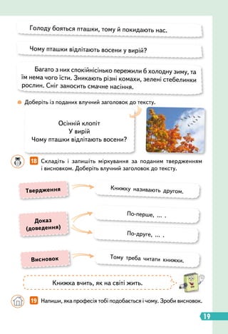 18   
Складіть і запишіть міркування за поданим твердженням
і висновком. Доберіть влучний заголовок до тексту.
 
Доберіть із поданих влучний заголовок до тексту.
Голоду бояться пташки, тому й покидають нас.
Чому пташки відлітають восени у вирій?
Багато з них спокійнісінько пережили б холодну зиму, та
їм нема чого їсти. Зникають різні комахи, зелені стебелинки
рослин. Сніг заносить смачне насіння.
Осінній клопіт
У вирій
Чому пташки відлітають восени?
Книжка вчить, як на світі жить.
		
19   
Напиши, яка професія тобі подобається і чому. Зроби висновок.
Книжку називають другом.
Тому треба читати книжки.
По-перше, … .
По-друге, … .
Т
вердження
Висновок
Д
оказ
(доведення)
19
 