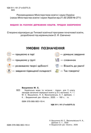 УМОВНІ ПОЗНАЧЕННЯ
— працюємо в парі
			
— домашнє завдання
— працюємо у групі
			
— словничок
— розвиваємо творчі здібності
	
— Візьміть до уваги!
— завдання підвищеної складності
	
— Так говорять!
©

Вашуленко М. С., Васильківська Н. А.,
Дубовик С. Г., 2020
© Видавничий дiм «Освiта», 2020
	 Вашуленко М.
 
С.
В23
		
Українська мова та читання : підруч. для 3 класу
закладів загальної середньої освіти (у 2-х частинах). Ч. 1 /
М. С. Вашуленко, Н. А. Васильківська, С. Г. Дубовик. —
К. : Видавничий дім «Освіта», 2020. — 160 с. : іл.
		
ISBN 978-966-983-119-4.
УДК 811.161.2*кл3(075.2)
ISBN 978-966-983-119-4
УДК 811.161.2*кл3(075.2)
	
В23
Рекомендовано Міністерством освіти і науки України
(наказ Міністерства освіти і науки України від 21.02.2020 № 271)
ВИДАНО
  
ЗА
  
РАХУНОК
  
ДЕРЖАВНИХ
  
КОШТІВ.
  
ПРОДАЖ
  
ЗАБОРОНЕНО
Створено відповідно до Типової освітньої програми початкової освіти,
розробленої під керівництвом О. Я. Савченко
 