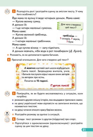 21
Йде мама по вулиці й веде чотирьох доньок. Мама каже:
— Куплю велику сумку.
А доньки їй:
— І ще чотири маленькі сумочки.
Мама каже:
— Куплю великий гребінець.
А доньки їй:
— І чотири маленькі гребінчики.
Мама каже:
— А ще куплю віника — хату підмітати.
А доньки мовчать, ніби води в рот понабирали (Д. Лукач).
4   
Прочитай оголошення. Для чого створено цей текст?
 
Розкажіть, як ви допомагаєте вдома батькам.
		
 
Підготуйтеся з однокласником (однокласницею) і розіграйте
сценку за цим текстом на уроці.
		
 
розказати друзям смішну історію, яка нещодавно трапилася з вами;
		
 
на уроці української мови відповісти на запитання вчителя, що
називається текстом;
		
 
на уроці читання описати красу берізки восени.
		
  
Розіграйте розмову за однією із ситуацій.
Для чого створено
цей текст?
		
3   
Розподіліть ролі і розіграйте сценку за змістом тексту. У чому
його особливість?
		
5   
Поміркуйте, як ви будете висловлюватись у ситуаціях, коли
потрібно:
		
6   
Склади текст розмови із другом (подругою) про спорт.
4 жовтня в актовій залі школи відбудеться
Свято поезії. Запрошуємо вчителів, учнів
і батьків послухати вірші наших юних авторів
та авторок про осінь.
Початок о 15 годині.
Гурток поезії
гребінець —
? складів, ? звуків,
? букв
 