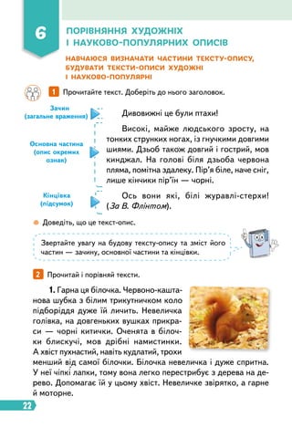 22
Основна частина
(опис окремих
ознак)
Навчаюся визначати частини тексту-опису,
будувати тексти-описи художні
і науково-популярні
		 1   
Прочитайте текст. Доберіть до нього заголовок.
Зачин
(загальне враження)
Кінцівка
(підсумок)
Дивовижні це були птахи!
Високі, майже людського зросту, на
тонких струнких ногах, із гнучкими довгими
шиями. Дзьоб також довгий і гострий, мов
кинджал. На голові біля дзьоба червона
пляма, помітна здалеку. Пір’я біле, наче сніг,
лише кінчики пір’їн — чорні.
Ось вони які, білі журавлі-стерхи!
(За В. Флінтом).
1. Гарна ця білочка. Червоно-кашта-
нова шубка з білим трикутничком коло
підборіддя дуже їй личить. Невеличка
голівка, на довгеньких вушках прикра-
си — чорні китички. Оченята в білоч­
ки блискучі, мов дрібні намистинки.
А хвіст пухнастий, навіть кудлатий, трохи
менший від самої білочки. Білочка невеличка і дуже спритна.
У неї чіпкі лапки, тому вона легко перестрибує з дерева на де-
рево. Допомагає їй у цьому хвіст. Невеличке звірятко, а гарне
й моторне.
 
Доведіть, що це текст-опис.
Звертайте увагу на будову тексту-опису та зміст його
частин — зачину, основної частини та кінцівки.
2   
Прочитай і порівняй тексти.
6 Порівняння художніх
і науково-популярних описів
 