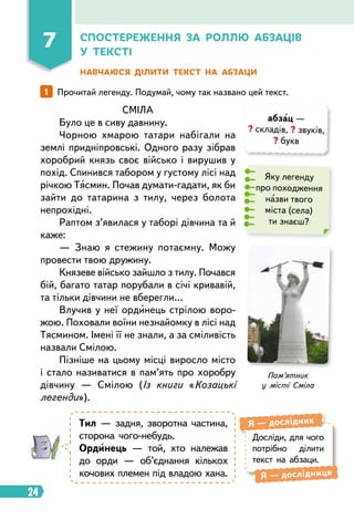 24
7 Спостереження за роллю абзаців
у тексті
Навчаюся ділити текст на абзаци
1   
Прочитай легенду. Подумай, чому так названо цей текст.
СМІЛА
Було це в сиву давнину.
Чорною хмарою татари набігали на
землі придніпровські. Одного разу зібрав
хоробрий князь своє військо і вирушив у
похід. Спинився табором у густому лісі над
річкою Тясмин. Почав думати-гадати, як би
зайти до татарина з тилу, через болота
непрохідні.
Раптом з’явилася у таборі дівчина та й
каже:
— Знаю я стежину потаємну. Можу
провести твою дружину.
Князеве військо зайшло з тилу. Почався
бій, багато татар порубали в січі кривавій,
та тільки дівчини не вберегли…
Влучив у неї ординець стрілою воро-
жою. Поховали воїни незнайомку в лісі над
Тясмином. Імені її не знали, а за сміливість
назвали Смілою.
Пізніше на цьому місці виросло місто
і стало називатися в пам’ять про хо­
робру
дівчину — Смілою (Із книги «Козацькі
легенди»).
абзац —
? складів, ? звуків,
? букв
Яку легенду
про походження
назви твого
міста (села)
ти знаєш?
Тил — задня, зворотна частина,
сторона чого-небудь.
Ординець — той, хто належав
до орди — об’єднання кількох
кочових племен під владою хана.
Досліди, для чого
потрібно ділити
текст на абзаци.
Я  — дослідник
Я  — дослідниця
Пам’ятник
у місті Сміла
 