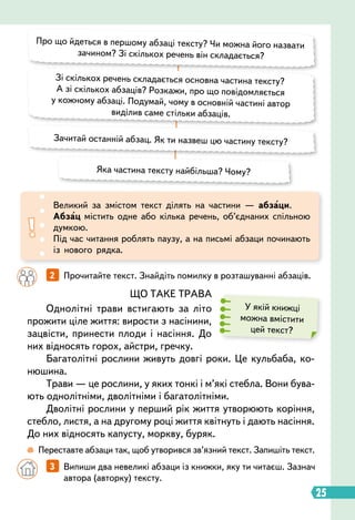 25
Великий за змістом текст ділять на частини — абзаци.
Абзац містить одне або кілька речень, об’єднаних спільною
думкою.
Під час читання роблять паузу, а на письмі абзаци починають
із нового рядка.
ЩО ТАКЕ ТРАВА
Однолітні трави встигають за літо
прожити ціле життя: вирости з насінини,
зацвісти, принести плоди і насіння. До
них відносять горох, айстри, гречку.
Багатолітні рослини живуть довгі роки. Це кульбаба, ко-
нюшина.
Трави — це рослини, у яких тонкі і м’які стебла. Вони бува-
ють однолітніми, дволітніми і багатолітніми.
Дволітні рослини у перший рік життя утворюють коріння,
стебло, листя, а на другому році життя квітнуть і дають насіння.
До них відносять капусту, моркву, буряк.
У якій книжці
можна вмістити
цей текст?
Про що йдеться в першому абзаці тексту? Чи можна його назвати
зачином? Зі скількох речень він складається?
Зачитай останній абзац. Як ти назвеш цю частину тексту?
Яка частина тексту найбільша? Чому?
Зі скількох речень складається основна частина тексту?
А зі скількох абзаців? Розкажи, про що повідомляється
у кожному абзаці. Подумай, чому в основній частині автор
виділив саме стільки абзаців.
 
Переставте абзаци так, щоб утворився зв’язний текст. Запишіть текст.
		
2   
Прочитайте текст. Знайдіть помилку в розташуванні абзаців.
		
3   
Випиши два невеликі абзаци із книжки, яку ти читаєш. Зазнач
автора (авторку) тексту.
 