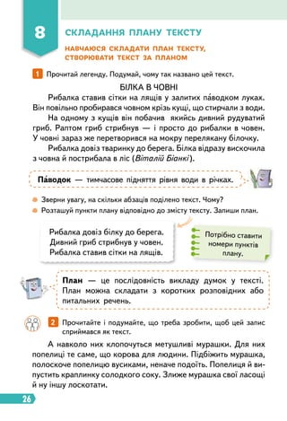 26
Складання плану тексту
Навчаюся складати план тексту,
створювати текст за планом
1   
Прочитай легенду. Подумай, чому так названо цей текст.
БІЛКА В ЧОВНІ
Рибалка ставив сітки на лящів у залитих паводком луках.
Він повільно пробирався човном крізь кущі, що стирчали з води.
На одному з кущів він побачив якийсь дивний рудуватий
гриб. Раптом гриб стрибнув — і просто до рибалки в човен.
У човні зараз же перетворився на мокру перелякану білочку.
Рибалка довіз тваринку до берега. Білка відразу вискочила
з човна й пострибала в ліс (Віталій Біанкі ).
Паводок — тимчасове підняття рівня води в річках.
План — це послідовність викладу думок у тексті.
План можна складати з коротких розповідних або
питальних речень.
 
Зверни увагу, на скільки абзаців поділено текст. Чому?
 
Розташуй пункти плану відповідно до змісту тексту. Запиши план.
Рибалка довіз білку до берега.
Дивний гриб стрибнув у човен.
Рибалка ставив сітки на лящів.
Потрібно ставити
номери пунктів
плану.
А навколо них клопочуться метушливі мурашки. Для них
попелиці те саме, що корова для людини. Підбіжить мурашка,
полоскоче попелицю вусиками, неначе подоїть. Попелиця й ви-
пустить краплинку солодкого соку. Злиже мурашка свої ласощі
й ну іншу лоскотати.
		 2   
Прочитайте і подумайте, що треба зробити, щоб цей запис
сприймався як текст.
8
 