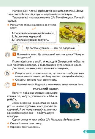 27
1.

Попелиці смокчуть вербовий сік.
2. Як ласують мурашки?
3. Попелиці мурашок годують.
Птахи відлітали у вирій. А молодий білокрилий лебідь не
зміг піднятися в повітря. У бідолашного було зламане крило.
До ставка, на якому птах залишився зимувати, …
МОРСЬКИЙ КОНИК
Коли ти побачиш уперше морського
коника, то, мабуть, усміхнешся: «Хіба це
риба?».
Луски в коника немає, плавник один,
рот — неначе трубочка, хвіст довгий і за-
кручений. А очі можуть водночас дивитися
в різні боки: одне око — ліворуч, друге —
праворуч.
Однак це все ж таки рибка (За Миколою Леденцовим).
 
Розташуйте абзаци відповідно до пунктів
плану.
		
3   
Прочитайте запис. Це завершений текст чи уривок? Чому ви
так думаєте?
На тоненькій гілочці верби дружно сидять попелиці. Запус-
тили свої хоботки під кору — вербовий сік смокчуть.
Так попелиці мурашок годують (За Володимиром Танасій-
чуком).
Де багато мурашок — там ліс здоровий.
		
  
Створіть текст: розкажіть про те, що сталося з лебедем, коли
почала замерзати вода; хто йому допоміг; придумайте кінцівку.
		
 
Складіть і запишіть план свого тексту.
 
Склади і запиши план тексту.
 
Перекажи текст за планом.
		
4   
Прочитай текст. Подумай, з якою метою автор написав його.
 