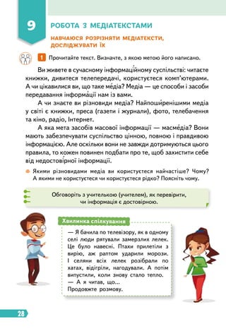 28
Робота з медіатекстами
Навчаюся розрізняти медіатексти,
досліджувати їх
Ви живете в сучасному інформаційному суспільстві: читаєте
книжки, дивитеся телепередачі, користуєтеся комп’ютерами.
А чи цікавилися ви, що таке медіа? Медіа — це способи і засоби
передавання інформації нам із вами.
А чи знаєте ви різновиди медіа? Найпоширенішими медіа
у світі є книжки, преса (газети і журнали), фото, телебачення
та кіно, радіо, Інтернет.
А яка мета засобів масової інформації — масмедіа? Вони
мають забезпечувати суспільство цінною, повною і правдивою
інформацією. Але оскільки вони не завжди дотримуються цього
правила, то кожен повинен подбати про те, щоб захистити себе
від недостовірної інформації.
		 1   
Прочитайте текст. Визначте, з якою метою його написано.
 
Якими різновидами медіа ви користуєтеся найчастіше? Чому?
А якими не користуєтеся чи користуєтеся рідко? Поясніть чому.
Обговоріть з учителькою (учителем), як перевірити,
чи інформація є достовірною.
— Я бачила по телевізору, як в одному
селі люди рятували замерзлих лелек.
Це було навесні. Птахи прилетіли з
вирію, аж раптом ударили морози.
І селяни всіх лелек розібрали по
хатах, відігріли, нагодували. А потім
випустили, коли знову стало тепло.
— А я читав, що…
Продовжте розмову.
Хвилинка спілкування
9
 