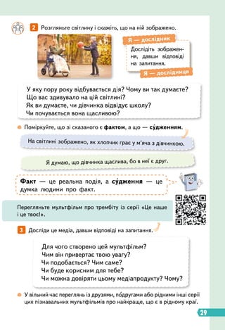 29
3   
Досліди це медіа, давши відповіді на запитання.
		
2   
Розгляньте світлину і скажіть, що на ній зображено.
 
У вільний час переглянь із друзями, подругами або рідними інші серії
цих пізнавальних мультфільмів про найкраще, що є в рідному краї.
 
Поміркуйте, що зі сказаного є фактом, а що — судженням.
Дослідіть зображен-
ня, давши відповіді
на запитання.
Я
 
— дослідник
Я
 
— дослідниця
У яку пору року відбувається дія? Чому ви так думаєте?
Що вас здивувало на цій світлині?
Як ви думаєте, чи дівчинка відвідує школу?
Чи почувається вона щасливою?
Для чого створено цей мультфільм?
Чим він привертає твою увагу?
Чи подобається? Чим саме?
Чи буде корисним для тебе?
Чи можна довіряти цьому медіапродукту? Чому?
На світлині зображено, як хлопчик грає у м’яча з дівчинкою.
Я думаю, що дівчинка щаслива, бо в неї є друг.
Факт — це реальна подія, а судження — це
думка людини про факт.
Перегляньте мультфільм про трембіту із серії «Це наше
і це твоє!».
 