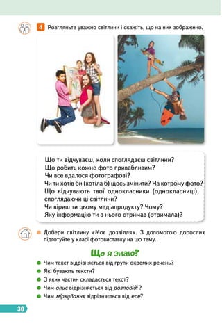 30
Що ти відчуваєш, коли споглядаєш світлини?
Що робить кожне фото привабливим?
Чи все вдалося фотографові?
Чи ти хотів би (хотіла б) щось змінити? На котрому фото?
Що відчувають твої однокласники (однокласниці),
споглядаючи ці світлини?
Чи віриш ти цьому медіапродукту? Чому?
Яку інформацію ти з нього отримав (отримала)?
		
 
Добери світлину «Моє дозвілля». З допомогою дорослих
підготуйте у класі фотовиставку на цю тему.
Що я знаю?
		
 
Чим текст відрізняється від групи окремих речень?
		
 
Які бувають тексти?
		
 
З яких частин складається текст?
		
 
Чим опис відрізняється від розповіді ?
		
 
Чим міркування відрізняється від есе?
		
4   
Розгляньте уважно світлини і скажіть, що на них зображено.
 