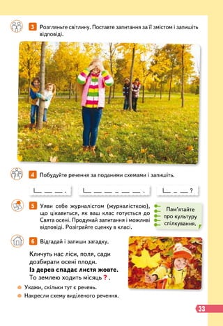 33
Пам’ятайте
про культуру
спілкування.
		
3   
Розгляньте світлину. Поставте запитання за її змістом і запишіть
відповіді.
		
4   
Побудуйте речення за поданими схемами і запишіть.
. . ?
		
5   
Уяви себе журналістом (журналісткою),
що цікавиться, як ваш клас готується до
Свята осені. Продумай запитання і можливі
відповіді. Розіграйте сценку в класі.
Кличуть нас ліси, поля, сади
дозбирати осені плоди.
Із дерев спадає листя жовте.
То землею ходить місяць ? .
 
Укажи, скільки тут є речень.
 
Накресли схему виділеного речення.
		
6   
Відгадай і запиши загадку.
 